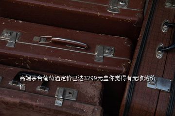 高端茅台葡萄酒定价已达3299元盒你觉得有无收藏价值