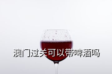 澳门过关可以带啤酒吗