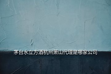 茅台水立方酒杭州萧山代理是哪家公司