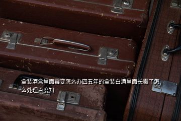 盒装酒盒里面霉变怎么办四五年的盒装白酒里面长霉了怎么处理百度知