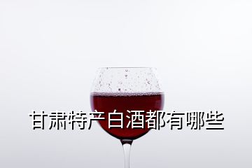 甘肃特产白酒都有哪些