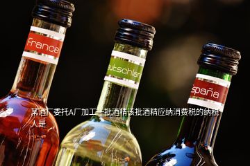 某酒厂委托A厂加工一批酒精该批酒精应纳消费税的纳税人是