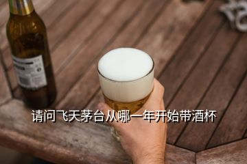 请问飞天茅台从哪一年开始带酒杯