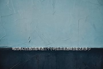 喝四两42白酒四瓶啤酒三个小时后血液酒精含能达到多少