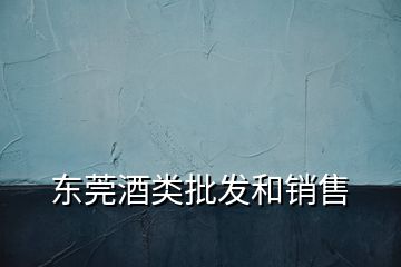 东莞酒类批发和销售