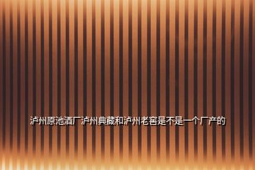 泸州原池酒厂泸州典藏和泸州老窖是不是一个厂产的