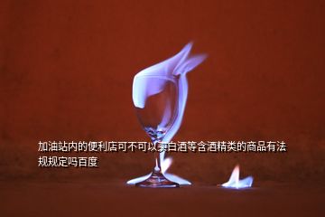 加油站内的便利店可不可以买白酒等含酒精类的商品有法规规定吗百度