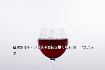 请问喝多少白酒血液中酒精含量可以达到二百毫克急急