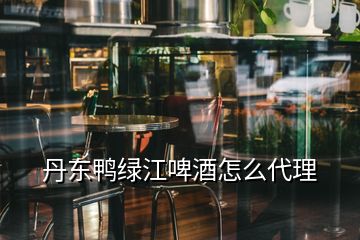 丹东鸭绿江啤酒怎么代理