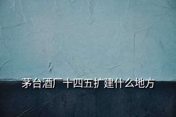 茅台酒厂十四五扩建什么地方