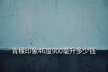 青稞印象46度900毫升多少钱