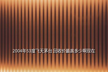 2004年53度飞天茅台 回收价最高多少啊现在