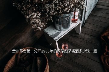 贵州茅台第一分厂1985年的赖茅跟茅酱酒多少钱一瓶