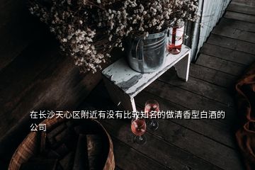 在长沙天心区附近有没有比较知名的做清香型白酒的公司