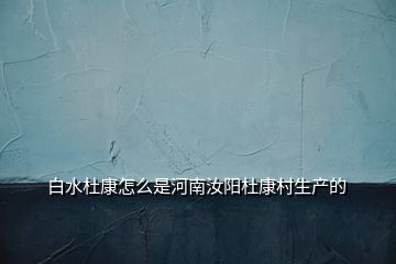 白水杜康怎么是河南汝阳杜康村生产的