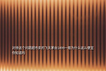 对待这个问题超市卖的飞天茅台1499一瓶为什么这么便宜你知道吗