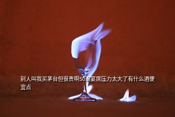 别人叫我买茅台但很贵啊50桌宴席压力太大了有什么酒便宜点