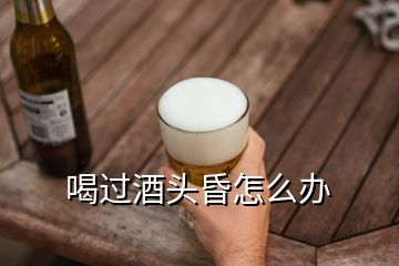 喝过酒头昏怎么办