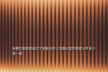 有哪位朋友知道辽宁阜新出的三沟酒42度的原浆10年多少钱一瓶