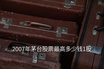 2007年茅台股票最高多少钱1股