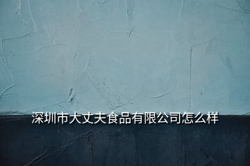 深圳市大丈夫食品有限公司怎么样