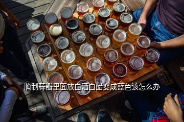 腌制蒜瓣里面放白酒白醋变成蓝色该怎么办