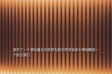 我开了一个酒坊最近办执照为取名而烦恼求大神指教取一个好记顺口