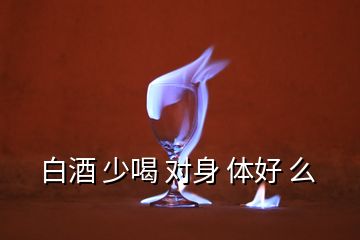 白酒 少喝 对身 体好 么