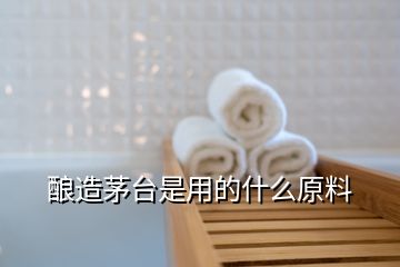 酿造茅台是用的什么原料