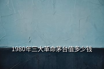 1980年三大革命茅台值多少钱