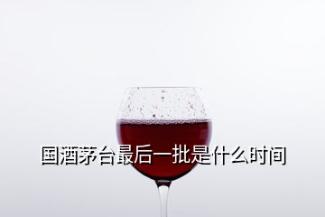 国酒茅台最后一批是什么时间