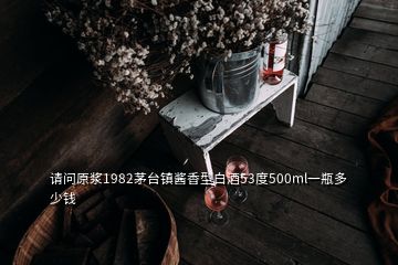 请问原浆1982茅台镇酱香型白酒53度500ml一瓶多少钱