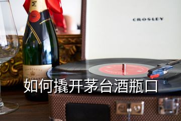 如何撬开茅台酒瓶口