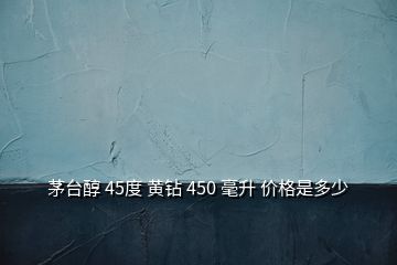 茅台醇 45度 黄钻 450 毫升 价格是多少