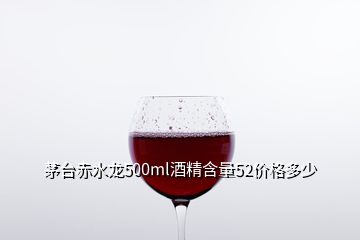 茅台赤水龙500ml酒精含量52价格多少