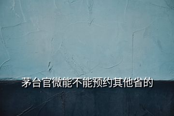 茅台官微能不能预约其他省的