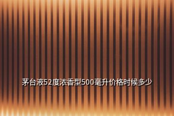 茅台液52度浓香型500毫升价格时候多少