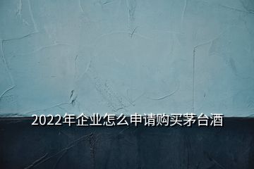 2022年企业怎么申请购买茅台酒