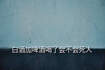 白酒加啤酒喝了会不会死人