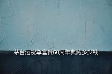 茅台酒祝尊富贵60周年典藏多少钱