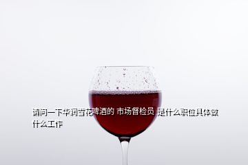 请问一下华润雪花啤酒的 市场督检员 是什么职位具体做什么工作