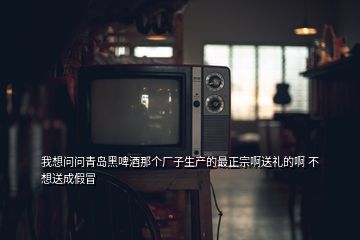 我想问问青岛黑啤酒那个厂子生产的最正宗啊送礼的啊 不想送成假冒