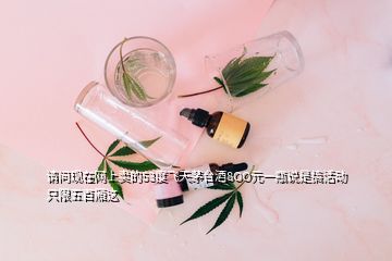 请问现在网上卖的53度飞天茅台酒8OO元一瓶说是搞活动只限五百厢这