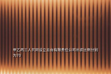 甲乙丙三人共同设立云台有限责任公司出资比例分别为70