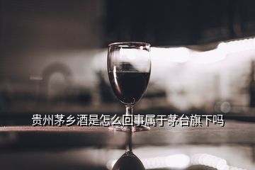 贵州茅乡酒是怎么回事属于茅台旗下吗