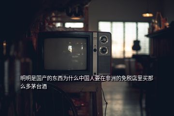 明明是国产的东西为什么中国人要在非洲的免税店里买那么多茅台酒