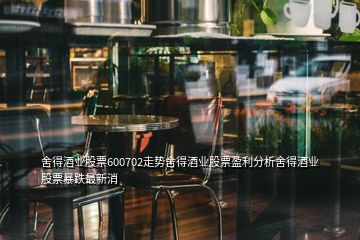 舍得酒业股票600702走势舍得酒业股票盈利分析舍得酒业股票暴跌最新消