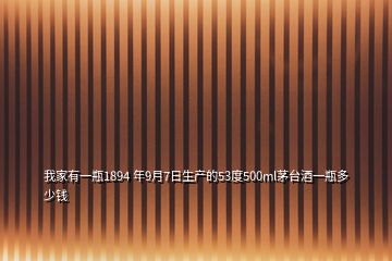 我家有一瓶1894 年9月7日生产的53度500ml茅台酒一瓶多少钱