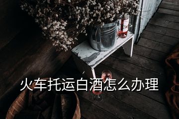 火车托运白酒怎么办理