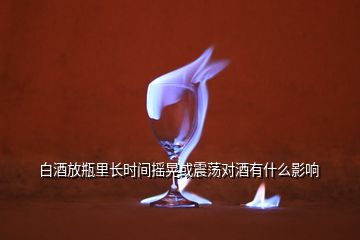 白酒放瓶里长时间摇晃或震荡对酒有什么影响